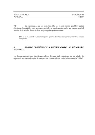 NORMA TÉCNICA NTP 399.010-1
PERUANA 8 de 94
7.2 La presentación de los símbolos debe ser lo más simple posible y deben
eliminarse los detalles que no sean esenciales y su dimensión debe ser proporcional al
tamaño de la señal a fin de facilitar su percepción y comprensión
NOTA: En el Anexo B se presentan algunos ejemplos de señales de seguridad, símbolos y carteles
de seguridad.
8. FORMAS GEOMÉTRICAS Y SIGNIFICADO DE LAS SEÑALES DE
SEGURIDAD
Las formas geométricas, significado, colores de seguridad y contraste de las señales de
seguridad, así como ejemplos de uso para los citados colores, están indicadas en la Tabla 3.
 