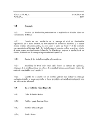 NORMA TÉCNICA NTP 399.010-1
PERUANA 11 de 94
10.2 Generales
10.2.1 El nivel de iluminación permanente en la superficie de la señal debe ser
como mínimo de 50 lux.
10.2.2 Cuando en una instalación no se obtenga el nivel de iluminación
especificado en el punto anterior, se debe emplear un alumbrado adicional y se deben
utilizar señales fotoluminiscentes, en cuyo caso el color de fondo y el de contraste
correspondientes al de seguridad y del símbolo respectivamente, podrán invertirse a objeto
de lograr una mejor visualización de la señal. Se deberá tener presente la instalación de un
sistema de alumbrado de emergencia para cada caso específico.
10.2.3 Dentro de los símbolos no debe colocarse texto.
10.2.4 Solamente se deben usar cinco tipos básicos de señales de seguridad,
obtenidos de la combinación de los colores de seguridad, formas geométricas y colores de
contraste establecidas en el capítulo 8.
10.2.5 Cuando no se cuente con un símbolo gráfico para indicar un mensaje
particular deseado, se usara como señal la forma geométrica apropiada conjuntamente con
una información adicional.
10.3 De prohibición (véase Figura 1)
10.3.1 Color de fondo: Blanco
10.3.2 Anillo y banda diagonal: Rojo
10.3.3 Símbolo o texto: Negro
10.3.4 Borde: Blanco
 