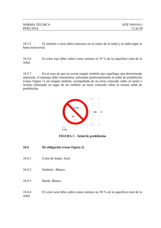 NORMA TÉCNICA NTP 399.010-1
PERUANA 12 de 94
10.3.5 El símbolo o texto debe colocarse en el centro de la señal y no debe tapar la
barra transversal.
10.3.6 El color rojo debe cubrir como mínimo el 35 % de la superficie total de la
señal.
10.3.7 En el caso de que no exista ningún símbolo que signifique una determinada
intención, el mensaje debe transmitirse utilizando preferentemente la señal de prohibición
(véase Figura 1) sin ningún símbolo, acompañada de un texto colocado sobre el cartel o
incluso utilizando en lugar de un símbolo un texto colocado sobre la misma señal de
prohibición.
Øds Ød
0.1ds
45°
0.1ds
FIGURA 1 – Señal de prohibición
10.4 De obligación (véase Figura 2)
10.4.1 Color de fondo: Azul
10.4.2 Símbolo : Blanco
10.4.3 Borde: Blanco
10.4.4 El color azul debe cubrir como mínimo un 50 % de la superficie total de la
señal.
 