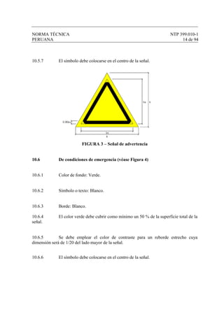 NORMA TÉCNICA NTP 399.010-1
PERUANA 14 de 94
10.5.7 El símbolo debe colocarse en el centro de la señal.
FIGURA 3 – Señal de advertencia
10.6 De condiciones de emergencia (véase Figura 4)
10.6.1 Color de fondo: Verde.
10.6.2 Símbolo o texto: Blanco.
10.6.3 Borde: Blanco.
10.6.4 El color verde debe cubrir como mínimo un 50 % de la superficie total de la
señal.
10.6.5 Se debe emplear el color de contraste para un reborde estrecho cuya
dimensión será de 1/20 del lado mayor de la señal.
10.6.6 El símbolo debe colocarse en el centro de la señal.
 