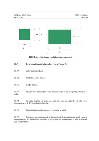 NORMA TÉCNICA NTP 399.010-1
PERUANA 15 de 94
FIGURA 4 – Señales de condiciones de emergencia
10.7 De protección contra incendios (véase Figura 5)
10.7.1 Color de fondo: Rojo.
10.7.2 Símbolo o texto: Blanco.
10.7.3 Borde: Blanco.
10.7.4 El color rojo debe cubrir como mínimo un 50 % de la superficie total de la
señal.
10.7.5 Se debe emplear el color de contraste para un reborde estrecho cuya
dimensión será de 1/20 del lado de la señal.
10.7.6 El símbolo debe colocarse en el centro de la señal.
10.7.7 Podrán ser acompañadas de señalización de información adicional, en cuyo
caso el tamaño del párrafo que conforma el texto debe ser proporcional al área de la señal
que complementa.
as a
as
a bs
aas
b
 