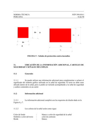 NORMA TÉCNICA NTP 399.010-1
PERUANA 16 de 94
FIGURA 5 – Señales de protección contra incendios
11. UBICACIÓN DE LA INFORMACIÓN ADICIONAL, CARTELES DE
SEGURIDAD Y SEÑALES MÚLTIPLES
11.1 Generales
11.1.1 Se puede utilizar una información adicional para complementar o aclarar el
significado del símbolo gráfico utilizado en la señal de seguridad. El texto no debe estar
ubicado dentro de la señal, pero si podrá ser incluido acompañando a la señal de seguridad
y ambos contenidos en un cartel.
11.2 Información adicional
11.2.1 La información adicional cumplirá con los requisitos de diseño dado en la
Figura 6 y 7.
11.2.2 Los colores de la señal serán como sigue:
Color de fondo : blanco o color de seguridad de la señal
Símbolo o color del texto : color de contraste
Borde : blanco
as a
as
a bs
aas
b
 