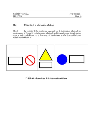 NORMA TÉCNICA NTP 399.010-1
PERUANA 18 de 94
11.3 Ubicación de la información adicional
11.3.1 La posición de las señales de seguridad con la información adicional son
mostradas en la Figura 8. La información adicional también puede estar ubicada debajo
como se indica en la Figura 9, a la derecha o a la izquierda de la señal de seguridad como
se indica en la Figura 10.
FIGURA 8 – Disposición de la información adicional
 