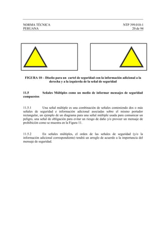 NORMA TÉCNICA NTP 399.010-1
PERUANA 20 de 94
FIGURA 10 – Diseño para un cartel de seguridad con la información adicional a la
derecha y a la izquierda de la señal de seguridad
11.5 Señales Múltiples como un medio de informar mensajes de seguridad
compuestos
11.5.1 Una señal múltiple es una combinación de señales conteniendo dos o más
señales de seguridad e información adicional asociadas sobre el mismo portador
rectangular, un ejemplo de un diagrama para una señal múltiple usada para comunicar un
peligro, una señal de obligación para evitar un riesgo de daño y/o proveer un mensaje de
prohibición como se muestra en la Figura 11.
11.5.2 En señales múltiples, el orden de las señales de seguridad (y/o la
información adicional correspondiente) tendrá un arreglo de acuerdo a la importancia del
mensaje de seguridad.
 