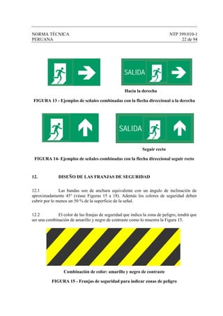 NORMA TÉCNICA NTP 399.010-1
PERUANA 22 de 94
Hacia la derecha
FIGURA 13 - Ejemplos de señales combinadas con la flecha direccional a la derecha
Seguir recto
FIGURA 14- Ejemplos de señales combinadas con la flecha direccional seguir recto
12. DISEÑO DE LAS FRANJAS DE SEGURIDAD
12.1 Las bandas son de anchura equivalente con un ángulo de inclinación de
aproximadamente 45° (véase Figuras 15 a 18). Además los colores de seguridad deben
cubrir por lo menos un 50 % de la superficie de la señal.
12.2 El color de las franjas de seguridad que indica la zona de peligro, tendrá que
ser una combinación de amarillo y negro de contraste como lo muestra la Figura 15.
Combinación de color: amarillo y negro de contraste
FIGURA 15 - Franjas de seguridad para indicar zonas de peligro
SALIDA
SALIDA
 