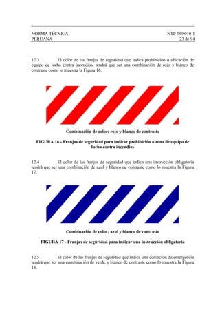 NORMA TÉCNICA NTP 399.010-1
PERUANA 23 de 94
12.3 El color de las franjas de seguridad que indica prohibición o ubicación de
equipo de lucha contra incendios, tendrá que ser una combinación de rojo y blanco de
contraste como lo muestra la Figura 16.
Combinación de color: rojo y blanco de contraste
FIGURA 16 - Franjas de seguridad para indicar prohibición o zona de equipo de
lucha contra incendios
12.4 El color de las franjas de seguridad que indica una instrucción obligatoria
tendrá que ser una combinación de azul y blanco de contraste como lo muestra la Figura
17.
Combinación de color: azul y blanco de contraste
FIGURA 17 - Franjas de seguridad para indicar una instrucción obligatoria
12.5 El color de las franjas de seguridad que indica una condición de emergencia
tendrá que ser una combinación de verde y blanco de contraste como lo muestra la Figura
18.
 