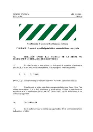 NORMA TÉCNICA NTP 399.010-1
PERUANA 24 de 94
Combinación de color: verde y blanco de contraste
FIGURA 18 - Franjas de seguridad para indicar una condición de emergencia
13. RELACIÓN ENTRE LAS MEDIDAS DE LA SEÑAL DE
SEGURIDAD Y LA DISTANCIA DE OBSERVACIÓN
13.1 La relación entre el área mínima, A, de la señal de seguridad y la distancia
máxima, L, a la que debe poder comprenderse, se expresa por la fórmula siguiente:
A ≥ (L2
/ 2000)
Donde, A y L se expresan respectivamente en metros cuadrados y en metros lineales
13.2 Esta fórmula se aplica para distancias comprendidas entre 5 m a 50 m. Para
distancias menores a 5 m el área mínima de la señal será de 125 cm2
y para distancias
mayores a 50 m el área mínima será 12 500 cm2
. En el Anexo C se dan dimensiones de las
señales de seguridad.
14. MATERIALES
14.1 En la elaboración de las señales de seguridad no deben utilizarse materiales
radioactivos o vidrio.
 