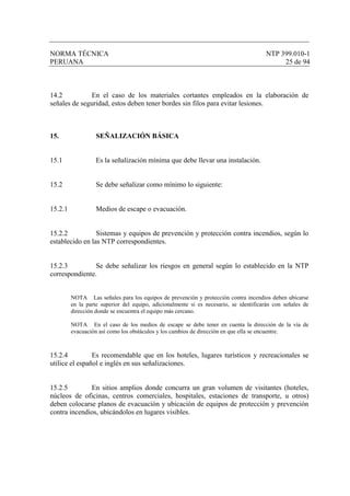 NORMA TÉCNICA NTP 399.010-1
PERUANA 25 de 94
14.2 En el caso de los materiales cortantes empleados en la elaboración de
señales de seguridad, estos deben tener bordes sin filos para evitar lesiones.
15. SEÑALIZACIÓN BÁSICA
15.1 Es la señalización mínima que debe llevar una instalación.
15.2 Se debe señalizar como mínimo lo siguiente:
15.2.1 Medios de escape o evacuación.
15.2.2 Sistemas y equipos de prevención y protección contra incendios, según lo
establecido en las NTP correspondientes.
15.2.3 Se debe señalizar los riesgos en general según lo establecido en la NTP
correspondiente.
NOTA Las señales para los equipos de prevención y protección contra incendios deben ubicarse
en la parte superior del equipo, adicionalmente si es necesario, se identificarán con señales de
dirección donde se encuentra el equipo más cercano.
NOTA En el caso de los medios de escape se debe tener en cuenta la dirección de la vía de
evacuación así como los obstáculos y los cambios de dirección en que ella se encuentre.
15.2.4 Es recomendable que en los hoteles, lugares turísticos y recreacionales se
utilice el español e inglés en sus señalizaciones.
15.2.5 En sitios amplios donde concurra un gran volumen de visitantes (hoteles,
núcleos de oficinas, centros comerciales, hospitales, estaciones de transporte, u otros)
deben colocarse planos de evacuación y ubicación de equipos de protección y prevención
contra incendios, ubicándolos en lugares visibles.
 