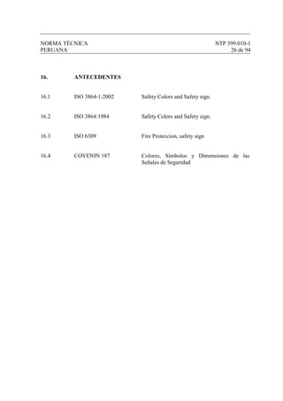 NORMA TÉCNICA NTP 399.010-1
PERUANA 26 de 94
16. ANTECEDENTES
16.1 ISO 3864-1:2002 Safety Colors and Safety sign.
16.2 ISO 3864:1984 Safety Colors and Safety sign.
16.3 ISO 6309 Fire Proteccion, safety sign
16.4 COVENIN 187 Colores, Símbolos y Dimensiones de las
Señales de Seguridad
 