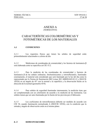 NORMA TÉCNICA NTP 399.010-1
PERUANA 27 de 94
ANEXO A
(NORMATIVO)
CARACTERÍSTICAS COLORIMÉTRICAS Y
FOTOMÉTRICAS DE LOS MATERIALES
A.1 CONDICIONES
A.1.1 Los requisitos físicos que tienen las señales de seguridad están
primordialmente relacionados a colores de día.
A.1.2 Mediciones de coordenadas de cromaticidad y los factores de luminancia β
será elaborada como se especifica en CIE 15.2.
A.1.3 Para la medición de las coordenadas de cromaticidad y factores de
luminancia β de las señales ordinarias, fotoluminiscentes y retroreflectantes, iluminadas
externamente, el material está considerado que será iluminado por la luz del día como lo
representado por la Norma de Iluminación D65 (véase IEC 600050-845.03.12 y ISO/CIE
10526) en un ángulo de 45° con la normal a la superficie y la observación hecha en la
dirección de la normal (geometría 45/0).
A.1.4 Para señales de seguridad iluminadas internamente, la medición tiene que
ser complementada con un colorímetro de acuerdo a la medición de las luminarias. Las
señales tienen que ser auto iluminadas por la fuente de luz provista por el fabricante.
A.1.5 Los coeficientes de retroreflectancia deberán ser medidos de acuerdo con
CIE 54, usando iluminación normalizada A (ISO/CIE 10526), con la condición que la
entrada y ángulo de observación estén en el mismo plano.
A.2 ESPECIFICACIONES
 
