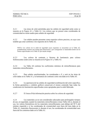NORMA TÉCNICA NTP 399.010-1
PERUANA 28 de 94
A.2.1 Las áreas de color permitidas para las señales de seguridad serán como se
muestra en la Figura A1 y Tabla A1. Los colores que no poseen estas coordenadas de
cromaticidad no serán usados para señales de seguridad.
A.2.2 Las señales pueden presentar como requisito colores precisos, en cuyo caso
tendrán que estar conforme a los requisitos de la Tabla A2.
NOTA: Los colores de la señal de seguridad cuyos requisitos se encuentran en la Tabla A2,
probablemente tomaran mas tiempo para deteriorarse y por consiguiente se mantendrán dentro de los
limites especificados en la Tabla A1 por mucho tiempo.
A.2.3 Los colores de contraste y factores de luminancia para colores
fosforescentes serán como se muestra en la Figura A1 y Tabla A3.
A.2.4 La Tabla A4 contiene los coeficientes mínimos de retroreflectancia para
materiales retroreflectantes.
A.2.5 Para señales autoiluminadas, las coordenadas x E y será en las áreas de
color dadas en la Tabla A1 y la luminancia de contraste como esta dada en la Tabla A5.
A.2.6 La apariencia de las señales de seguridad (combinación del color especifico,
la forma geométrica y símbolo gráfico) conservará el mismo contenido bajo todas las
condiciones de iluminación especificadas como apropiadas para la señal fabricada.
A.2.7 El Anexo D da información practica sobre los colores de seguridad.
A.2.8 Los materiales ya no son considerados adecuados para prolongados tiempos
de uso, en seguridad, cuando los materiales retroreflectantes (véase Tabla A4) si, durante el
uso, los valores fotométricos de los materiales retroreflectantes caen debajo del 50 % del
mínimo requerido o si las coordenadas de cromaticidad caen fuera del área dada en la
Tabla A1; materiales fluorescente si, durante el uso, las coordenadas de cromaticidad caen
fuera del los contornos dado en la Tabla A1.
 