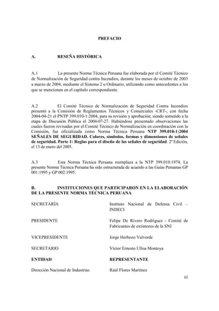 iii
PREFACIO
A. RESEÑA HISTÓRICA
A.1 La presente Norma Técnica Peruana fue elaborada por el Comité Técnico
de Normalización de Seguridad contra Incendios, durante los meses de octubre de 2003
a marzo de 2004, mediante el Sistema 2 u Ordinario, utilizando como antecedentes a los
que se mencionan en el capítulo correspondiente.
A.2 El Comité Técnico de Normalización de Seguridad Contra Incendios
presentó a la Comisión de Reglamentos Técnicos y Comerciales -CRT-, con fecha
2004-04-21 el PNTP 399.010-1:2004, para su revisión y aprobación; siendo sometido a la
etapa de Discusión Pública el 2004-07-27. Habiéndose presentado observaciones las
cuales fueron revisadas por el Comité Técnico de Normalización en coordinación con la
Comisión, fue oficializada como Norma Técnica Peruana NTP 399.010-1:2004
SEÑALES DE SEGURIDAD. Colores, símbolos, formas y dimensiones de señales
de seguridad. Parte 1: Reglas para el diseño de las señales de seguridad. 2ª Edición,
el 13 de enero del 2005.
A.3 Esta Norma Técnica Peruana reemplaza a la NTP 399.010:1974. La
presente Norma Técnica Peruana ha sido estructurada de acuerdo a las Guías Peruanas GP
001:1995 y GP 002:1995.
B. INSTITUCIONES QUE PARTICIPARON EN LA ELABORACIÓN
DE LA PRESENTE NORMA TÉCNICA PERUANA
SECRETARÍA Instituto Nacional de Defensa Civil –
INDECI
PRESIDENTE Felipe De Rivero Rodríguez - Comité de
Fabricantes de extintores de la SNI
VICEPRESIDENTE Jorge Herbozo Valverde
SECRETARIO Víctor Ernesto Ulloa Montoya
ENTIDAD REPRESENTANTE
Dirección Nacional de Industrias Raúl Flores Martínez
 