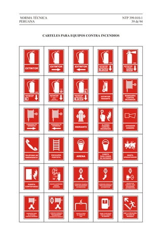 AVISADOR
SONORO
ALARMA
CONTRA
INCENDIOS
HIDRANTE
MANGUERA DE
INCENDIOS
NTP 399.010-1
39 de 94
NORMA TÉCNICA
PERUANA
CARTELES PARA EQUIPOS CONTRA INCENDIOS
EXTINTOR
EXTINTOR EXTINTOR EXTINTORPOLVO QUÍMICO SECO
PQS CO2
EXTINTORGAS CARBÓNICO
EXTINTORAGUA PRESURIZADA
H2O
EXTINTOR
USO EXCLUSIVO
PARA
METALES
COMBUSTIBLES
CLASE
EXTINTORQUÍMICO HÚMEDO
CLASE K
EXTINTOR
RODANTE
MANGUERA
CONTRA
INCENDIOS
MANGUERA DE
INCENDIOS
TELÉFONO DE
EMERGENCIA
ESCALERA
PORTÁTIL ARENA
CUBETA
PARA CASOS
DE INCENDIO
MANTA
APAGAFUEGOS
PUERTA
CORTAFUEGO
EQUIPO AUTÓNOMO
CONTRA
INCENDIOS
CONEXIÓN SIAMESA
PARA ROCIADORES
AUTOMÁTICOS
CONEXIÓN SENCILLA
PARA ROCIADORES
AUTOMÁTICOS
VÁLVULA DE
CONTROL PARA
ROCIADORES
AUTOMÁTICOS
CONEXIÓN PARA
EL SISTEMA
CONTRA INCENDIO
CONEXIÓN COMBINADA
PARA ROCIADORES
AUTOMÁTICOS Y
SISTEMAS DE GABINETE
VÁLVULA PARA
EL CORTE DE
GAS
PANEL ELÉCTRICO
PARA EL CIERRE
DE ENERGÍA
USE LA ESCALERA
EN CASO DE
INCENDIO
 