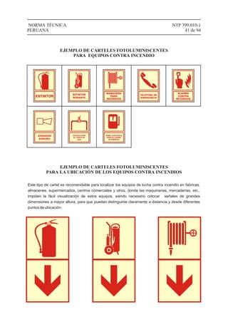 VÁLVULA PARA
EL CORTE DE
GAS
AVISADOR
SONORO
ALARMA
CONTRA
INCENDIOS
NTP 399.010-1
41 de 94
NORMA TÉCNICA
PERUANA
EJEMPLO DE CARTELES FOTOLUMINISCENTES
PARA EQUIPOS CONTRA INCENDIO
EXTINTOR
EXTINTOR
RODANTE
MANGUERA
PARA
INCENDIOS
TELÉFONO DE
EMERGENCIA
PANEL ELÉCTRICO
PARA EL CIERRE
DE ENERGÍA
EJEMPLO DE CARTELES FOTOLUMINISCENTES
PARA LA UBICACIÓN DE LOS EQUIPOS CONTRA INCENDIOS
Este tipo de cartel es recomendable para localizar los equipos de lucha contra incendio en fabricas,
almacenes, supermercados, centros comerciales y otros, donde las maquinarias, mercaderías, etc.,
impiden la fácil visualización de estos equipos, siendo necesario colocar señales de grandes
dimensiones a mayor altura, para que puedan distinguirse claramente a distancia y desde diferentes
puntos de ubicación.
 