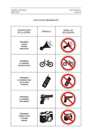 NTP 399.010-1
44 de 94
NORMA TÉCNICA
PERUANA
SIGNIFICADO
DE LA SEÑAL SÍMBOLO
SEÑAL DE
SEGURIDAD
SEÑALES DE PROHIBICIÓN
PROHIBIDO
HACER
RUIDOS
MOLESTOS
PROHIBIDO
EL INGRESO
DE BICICLETAS
1
4
7
#
2
5
8
0
3
6
9
*
PROHIBIDO
EL INGRESO CON
CELULARES
O RADIOS
PROHIBIDO
EL INGRESO
CON ARMAS
PROHIBIDO
TOMAR FOTOS
O FILMAR
VIDEOS
1
4
7
#
2
5
8
0
3
6
9
*
 