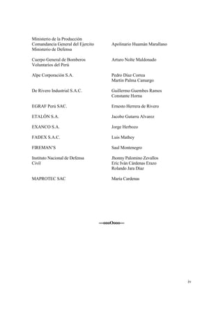 iv
Ministerio de la Producción
Comandancia General del Ejercito Apolinario Huamán Marallano
Ministerio de Defensa
Cuerpo General de Bomberos Arturo Nolte Maldonado
Voluntarios del Perú
Alpe Corporación S.A. Pedro Díaz Correa
Martín Palma Camargo
De Rivero Industrial S.A.C. Guillermo Guembes Ramos
Constante Horna
EGRAF Perú SAC. Ernesto Herrera de Rivero
ETALÓN S.A. Jacobo Gutarra Alvarez
EXANCO S.A. Jorge Herbozo
FADEX S.A.C. Luis Mathey
FIREMAN’S Saul Montenegro
Instituto Nacional de Defensa Jhonny Palomino Zevallos
Civil Eric Iván Cárdenas Erazo
Rolando Jara Díaz
MAPROTEC SAC María Cardenas
---oooOooo---
 