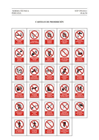 PROHIBIDO
FUMAR
EN LUGARES PÚBLICOS
COMO ESTE (LEY 25357)
PROHIBIDO
HACER FUEGO
PROHIBIDO
PRENDER
FOGATAS
PROHIBIDO
BEBER DE ESTA
AGUA
PROHIBIDO
APAGAR
CON AGUA
PROHIBIDO
TOCAR
RIESGO DE DESCARGA
PROHIBIDO
SUBIR AL
MONTACARGAS
NO USAR EN
CASO DE SISMO
O INCENDIO
PROHIBIDO
VEHÍCULOS
INDUSTRIALES
PROHIBIDO
TRANSPORTAR
PERSONAS
PROHIBIDO
HACER RUIDO Y
TOCAR BOCINAS
PROHIBIDO
EL INGRESO DE
BICICLETAS
PROHIBIDO
EL INGRESO CON
CELULARES O
RADIOS
1
4
7
#
2
5
8
0
3
6
9
*
PROHIBIDO
EL INGRESO
CON ARMAS
PROHIBIDO
TOMAR FOTOS O
FILMAR VÍDEOS
PROHIBIDO
EL INGRESO
CON ANIMALES
PROHIBIDO
EL INGRESO CON
ALIMENTOS
PROHIBIDO
COMER O BEBER
EN ESTA ÁREA
PROHIBIDO
EL INGRESO DE
EXCURSIONISTAS
PROHIBIDO
CORRER
PROHIBIDO
TIRAR
DEL CABLE
PROHIBIDO
REPARAR SIN
AUTORIZACIÓN
PROHIBIDO
CONECTAR SIN
AUTORIZACIÓN
PROHIBIDO
TIRAR OBJETOS
AL SUELO
PROHIBIDO
EL INGRESO
ÁREA RESTRINGIDA
PROHIBIDO
EL PASO DE
PEATONES
PROHIBIDO
UTILIZAR LOS
ENVASES COMO
RECIPIENTES
PROHIBIDO
DEPOSITAR OBJETOS
MANTENER LIBRE
EL PASO
PROHIBIDO
HACER FUEGO
ABIERTO
NTP 399.010-1
48 de 94
NORMA TÉCNICA
PERUANA
CARTELES DE PROHIBICIÓN
 