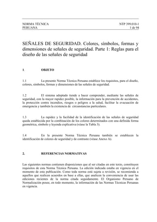 NORMA TÉCNICA NTP 399.010-1
PERUANA 1 de 94
SEÑALES DE SEGURIDAD. Colores, símbolos, formas y
dimensiones de señales de seguridad. Parte 1: Reglas para el
diseño de las señales de seguridad
1. OBJETO
1.1 La presente Norma Técnica Peruana establece los requisitos, para el diseño,
colores, símbolos, formas y dimensiones de las señales de seguridad.
1.2 El sistema adoptado tiende a hacer comprender, mediante las señales de
seguridad, con la mayor rapidez posible, la información para la prevención de accidentes,
la protección contra incendios, riesgos o peligros a la salud, facilitar la evacuación de
emergencia y también la existencia de circunstancias particulares.
1.3 La rapidez y la facilidad de la identificación de las señales de seguridad
queda establecida por la combinación de los colores determinados con una definida forma
geométrica, símbolo y leyenda explicativa (véase la Tabla 3).
1.4 En la presente Norma Técnica Peruana también se establecen la
identificación de colores de seguridad y de contraste (véase Anexo A).
2. REFERENCIAS NORMATIVAS
Las siguientes normas contienen disposiciones que al ser citadas en este texto, constituyen
requisitos de esta Norma Técnica Peruana. La edición indicada estaba en vigencia en el
momento de esta publicación. Como toda norma está sujeta a revisión, se recomienda a
aquellos que realicen acuerdos en base a ellas, que analicen la conveniencia de usar las
ediciones recientes de la norma citada seguidamente. El Organismo Peruano de
Normalización posee, en todo momento, la información de las Normas Técnicas Peruanas
en vigencia.
 