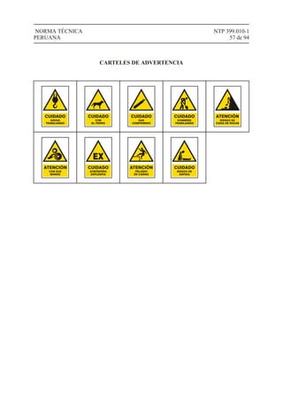 NTP 399.010-1
57 de 94
NORMA TÉCNICA
PERUANA
GRÚAS
TRABAJANDO
CUIDADO
CON
EL PERRO
CUIDADO
GAS
COMPRIMIDO
CUIDADO
HOMBRES
TRABAJANDO
CUIDADO
RIESGO DE
CAÍDA DE ROCAS
ATENCIÓN
ATMÓSFERA
EXPLOSIVA
CUIDADO
EX
CON SUS
MANOS
ATENCIÓN
PELIGRO
DE CAÍDAS
ATENCIÓN
RIESGO DE
ASFIXIA
CUIDADO
CARTELES DE ADVERTENCIA
 