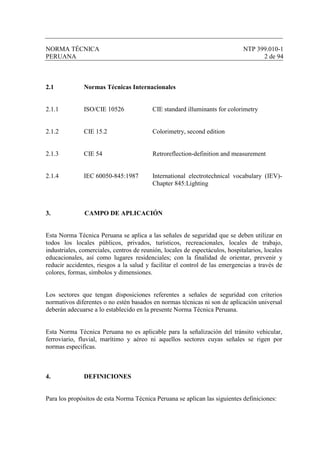 NORMA TÉCNICA NTP 399.010-1
PERUANA 2 de 94
2.1 Normas Técnicas Internacionales
2.1.1 ISO/CIE 10526 CIE standard illuminants for colorimetry
2.1.2 CIE 15.2 Colorimetry, second edition
2.1.3 CIE 54 Retroreflection-definition and measurement
2.1.4 IEC 60050-845:1987 International electrotechnical vocabulary (IEV)-
Chapter 845:Lighting
3. CAMPO DE APLICACIÓN
Esta Norma Técnica Peruana se aplica a las señales de seguridad que se deben utilizar en
todos los locales públicos, privados, turísticos, recreacionales, locales de trabajo,
industriales, comerciales, centros de reunión, locales de espectáculos, hospitalarios, locales
educacionales, así como lugares residenciales; con la finalidad de orientar, prevenir y
reducir accidentes, riesgos a la salud y facilitar el control de las emergencias a través de
colores, formas, símbolos y dimensiones.
Los sectores que tengan disposiciones referentes a señales de seguridad con criterios
normativos diferentes o no estén basados en normas técnicas ni son de aplicación universal
deberán adecuarse a lo establecido en la presente Norma Técnica Peruana.
Esta Norma Técnica Peruana no es aplicable para la señalización del tránsito vehicular,
ferroviario, fluvial, marítimo y aéreo ni aquellos sectores cuyas señales se rigen por
normas especificas.
4. DEFINICIONES
Para los propósitos de esta Norma Técnica Peruana se aplican las siguientes definiciones:
 