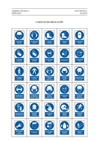 NTP 399.010-1
66 de 94
NORMA TÉCNICA
PERUANA
USO OBLIGATORIO
DE CASCO DE
SEGURIDAD
USO OBLIGATORIO
DE PROTECCIÓN
AUDITIVA
USO OBLIGATORIO
DE BOTAS
DE SEGURIDAD
USO OBLIGATORIO
DE BOTAS
AISLANTES
USO OBLIGATORIO
DE MÁSCARA DE
SOLDAR
USO OBLIGATORIO
DE GUANTES
DE SEGURIDAD
USO OBLIGATORIO
DE GUANTES
AISLANTES
USO OBLIGATORIO
DE PROTECCIÓN
OCULAR
USO OBLIGATORIO
DE MASCARILLA
USO OBLIGATORIO
DE PROTECTOR
FACIAL
USO OBLIGATORIO
DE ARNÉS
DE SEGURIDAD
USO OBLIGATORIO
DE TRAJE
DE SEGURIDAD
USO OBLIGATORIO
DE PROTECCIÓN
AUDITIVA Y
MÁSCARA DE GAS
USO OBLIGATORIO
DE CASCO
Y PROTECCIÓN
AUDITIVA
USO OBLIGATORIO
DE CASCO Y LENTES
DE SEGURIDAD
USO OBLIGATORIO
DE PROTECCIÓN
OCULAR Y AUDITIVA
USO OBLIGATORIO
DE MÁSCARA DE
GAS, PROTECCIÓN
AUDITIVA Y CASCO
USO OBLIGATORIO
DE CASCO,
PROTECCIÓN
AUDITIVA Y OCULAR
USO OBLIGATORIO
DE MÁSCARA
DE GAS
USO OBLIGATORIO
DE CASCO DE
SEGURIDAD Y
MÁSCARA DE GAS
USO OBLIGATORIO
DE EQUIPO DE AIRE
AUTOCONTENIDO
ES OBLIGATORIO
MANTENER
SUJETADOS
LOS CILINDROS
ES OBLIGATORIO
LAVARSE LAS
MANOS
ES OBLIGATORIO
ASEGURAR
DESPUÉS
DE UTILIZAR
ES OBLIGATORIO
DESCONECTAR
DESPUÉS
DE UTILIZAR
ES OBLIGATORIO
TOCAR LA BOCINA
ANTES
DE TRASPASAR
USO OBLIGATORIO
DEL GORRO
USO OBLIGATORIO
DE MASCARILLA
Y GORRO
USO OBLIGATORIO
DE MANDIL
Y MANGUITOS
ES OBLIGATORIO
USAR EL
PASAMANOS
CARTELES DE OBLIGACIÓN
 