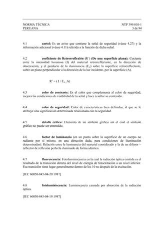 NORMA TÉCNICA NTP 399.010-1
PERUANA 3 de 94
4.1 cartel: Es un aviso que contiene la señal de seguridad (véase 4.27) y la
información adicional (véase 4.11) referida a la función de dicha señal.
4.2 coeficiente de Retrorreflexión (R´) (De una superficie plana): Cociente
entre la intensidad luminosa (I) del material retrorreflectante, en la dirección de
observación, y el producto de la iluminancia (E⊥) sobre la superficie retrorreflectante,
sobre un plano perpendicular a la dirección de la luz incidente, por la superficie (A).
R´ = ( I / E⊥ .A)
4.3 color de contraste: Es el color que complementa al color de seguridad,
mejora las condiciones de visibilidad de la señal y hace resaltar su contenido.
4.4 color de seguridad: Color de características bien definidas, al que se le
atribuye una significación determinada relacionada con la seguridad.
4.5 detalle crítico: Elemento de un símbolo gráfico sin el cual el símbolo
gráfico no puede ser entendido.
4.6 factor de luminancia (en un punto sobre la superficie de un cuerpo no
radiante por sí mismo, en una dirección dada, para condiciones de iluminación
determinadas): Relación entre la luminancia del material considerado y la de un difusor –
reflector de reflexión perfecta iluminado de forma idéntica.
4.7 fluorescencia: Fotoluminiscencia en la cual la radiación óptica emitida es el
resultado de la transición directa del nivel de energía de fotoexitación a un nivel inferior.
Esa transición tiene lugar generalmente dentro de los 10 ns después de la excitación.
[IEC 60050-845-04-20:1987]
4.8 fotoluminiscencia: Luminiscencia causada por absorción de la radiación
óptica.
[IEC 60050-845-04-19:1987]
 