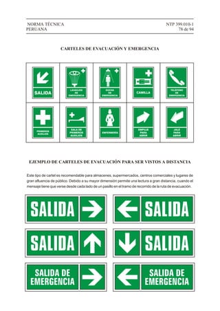 NTP 399.010-1
78 de 94
NORMA TÉCNICA
PERUANA
CARTELES DE EVACUACIÓN Y EMERGENCIA
SALIDA
LAVAOJOS
DE
EMERGENCIA
DUCHA
DE
EMERGENCIA
CAMILLA
TELÉFONO
DE
EMERGENCIA
PRIMEROS
AUXILIOS
SALA DE
PRIMEROS
AUXILIOS
ENFERMERÍA
EJEMPLO DE CARTELES DE EVACUACIÓN PARA SER VISTOS A DISTANCIA
Este tipo de cartel es recomendable para almacenes, supermercados, centros comerciales y lugares de
gran afluencia de público. Debido a su mayor dimensión permite una lectura a gran distancia, cuando el
mensaje tiene que verse desde cada lado de un pasillo en el tramo de recorrido de la ruta de evacuación.
EMPUJE
PARA
ABRIR
JALE
PARA
ABRIR
 
