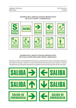 SALIDA SALIDA SALIDA
SALIDA SALIDA SALIDA
LAVAOJOS
DE
EMERGENCIA
DUCHA
DE
EMERGENCIA
NTP 399.010-1
79 de 94
NORMA TÉCNICA
PERUANA
EJEMPLO DE CARTELES FOTOLUMINISCENTES
DE EVACUACIÓN Y EMERGENCIA
EJEMPLO DE CARTELES FOTOLUMINISCENTES
DE EVACUACIÓN PARA SER VISTOS A DISTANCIA
Este tipo de cartel es recomendable para almacenes, supermercados, centros comerciales y lugares de
gran afluencia de público. Debido a su mayor dimensión permite una lectura a gran distancia, cuando el
mensaje tiene que verse desde cada lado de un pasillo en el tramo de recorrido de la ruta de evacuación.
 