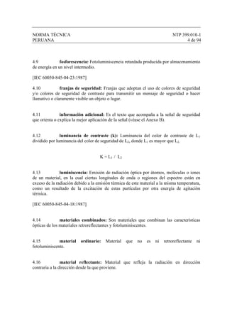 NORMA TÉCNICA NTP 399.010-1
PERUANA 4 de 94
4.9 fosforescencia: Fotoluminiscencia retardada producida por almacenamiento
de energía en un nivel intermedio.
[IEC 60050-845-04-23:1987]
4.10 franjas de seguridad: Franjas que adoptan el uso de colores de seguridad
y/o colores de seguridad de contraste para transmitir un mensaje de seguridad o hacer
llamativo o claramente visible un objeto o lugar.
4.11 información adicional: Es el texto que acompaña a la señal de seguridad
que orienta o explica la mejor aplicación de la señal (véase el Anexo B).
4.12 luminancia de contraste (k): Luminancia del color de contraste de L1
dividido por luminancia del color de seguridad de L2, donde L1 es mayor que L2.
K = L1 / L2
4.13 luminiscencia: Emisión de radiación óptica por átomos, moléculas o iones
de un material, en la cual ciertas longitudes de onda o regiones del espectro están en
exceso de la radiación debido a la emisión térmica de este material a la misma temperatura,
como un resultado de la excitación de estas partículas por otra energía de agitación
térmica.
[IEC 60050-845-04-18:1987]
4.14 materiales combinados: Son materiales que combinan las características
ópticas de los materiales retroreflectantes y fotoluminiscentes.
4.15 material ordinario: Material que no es ni retroreflectante ni
fotoluminiscente.
4.16 material reflectante: Material que refleja la radiación en dirección
contraria a la dirección desde la que proviene.
 