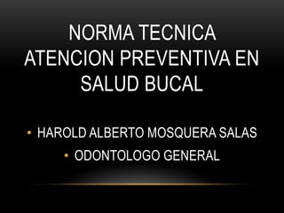 NORMA TECNICA
ATENCION PREVENTIVA EN
     SALUD BUCAL

• HAROLD ALBERTO MOSQUERA SALAS
    • ODONTOLOGO GENERAL
 