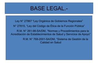 BASE LEGAL.-
Ley N° 27867 “Ley Orgánica de Gobiernos Regionales”
N° 27815, “Ley del Código de Ética de la Función Pública”
R.M. N° 261-98-SA/DM, “Normas y Procedimientos para la
Acreditación de Establecimientos de Salud y Servicios de Apoyo”
R.M. N° 768-2001-SA/DM, “Sistema de Gestión de la
Calidad en Salud
 