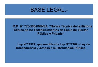 BASE LEGAL.-
R.M. N° 776-2004/MINSA, "Norma Técnica de la Historia
Clínica de los Establecimientos de Salud del Sector
Público y Privado“
Ley N°27927, que modifica la Ley N°27806 - Ley de
Transparencia y Acceso a la Información Pública.
 