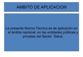 La presente Norma Técnica es de aplicación en
el ámbito nacional, en las entidades públicas y
privadas del Sector Salud.
AMBITO DE APLICACION
 