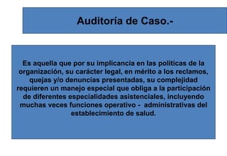 Auditoría de Caso.-
Es aquella que por su implicancia en las políticas de la
organización, su carácter legal, en mérito a los reclamos,
quejas y/o denuncias presentadas, su complejidad
requieren un manejo especial que obliga a la participación
de diferentes especialidades asistenciales, incluyendo
muchas veces funciones operativo - administrativas del
establecimiento de salud.
 