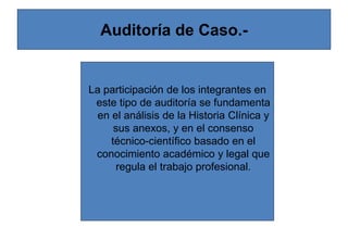 Auditoría de Caso.-
La participación de los integrantes en
este tipo de auditoría se fundamenta
en el análisis de la Historia Clínica y
sus anexos, y en el consenso
técnico-científico basado en el
conocimiento académico y legal que
regula el trabajo profesional.
 