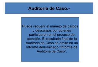 Auditoría de Caso.-
Puede requerir el manejo de cargos
y descargos por quienes
participaron en el proceso de
atención. El resultado final de la
Auditoria de Caso se emite en un
Informe denominado “Informe de
Auditoria de Caso”.
 