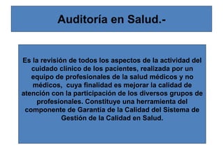 Auditoría en Salud.-
Es la revisión de todos los aspectos de la actividad del
cuidado clínico de los pacientes, realizada por un
equipo de profesionales de la salud médicos y no
médicos, cuya finalidad es mejorar la calidad de
atención con la participación de los diversos grupos de
profesionales. Constituye una herramienta del
componente de Garantía de la Calidad del Sistema de
Gestión de la Calidad en Salud.
 
