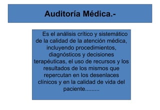 Auditoría Médica.-
Es el análisis crítico y sistemático
de la calidad de la atención médica,
incluyendo procedimientos,
diagnósticos y decisiones
terapéuticas, el uso de recursos y los
resultados de los mismos que
repercutan en los desenlaces
clínicos y en la calidad de vida del
paciente.........
 