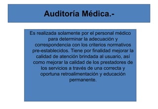 Auditoría Médica.-
Es realizada solamente por el personal médico
para determinar la adecuación y
correspondencia con los criterios normativos
pre-establecidos. Tiene por finalidad mejorar la
calidad de atención brindada al usuario, así
como mejorar la calidad de los prestadores de
los servicios a través de una correcta y
oportuna retroalimentación y educación
permanente.
 