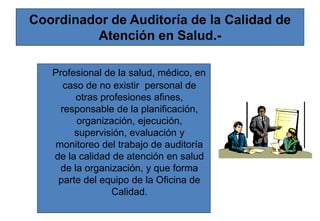 Coordinador de Auditoría de la Calidad de
Atención en Salud.-
Profesional de la salud, médico, en
caso de no existir personal de
otras profesiones afines,
responsable de la planificación,
organización, ejecución,
supervisión, evaluación y
monitoreo del trabajo de auditoría
de la calidad de atención en salud
de la organización, y que forma
parte del equipo de la Oficina de
Calidad.
 