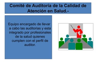 Comité de Auditoría de la Calidad de
Atención en Salud.-
Equipo encargado de llevar
a cabo las auditorias y esta
integrado por profesionales
de la salud quienes
cumplen con el perfil de
auditor.
 