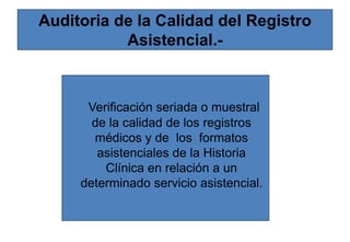 Auditoria de la Calidad del Registro
Asistencial.-
Verificación seriada o muestral
de la calidad de los registros
médicos y de los formatos
asistenciales de la Historia
Clínica en relación a un
determinado servicio asistencial.
 