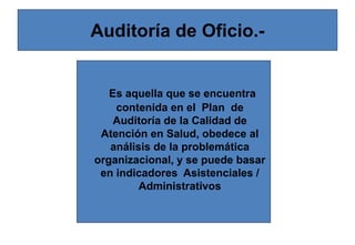 Auditoría de Oficio.-
Es aquella que se encuentra
contenida en el Plan de
Auditoría de la Calidad de
Atención en Salud, obedece al
análisis de la problemática
organizacional, y se puede basar
en indicadores Asistenciales /
Administrativos
 