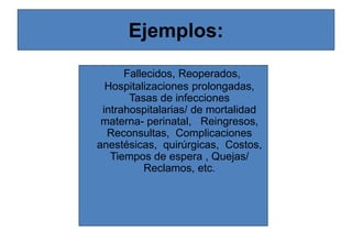 Ejemplos:
Fallecidos, Reoperados,
Hospitalizaciones prolongadas,
Tasas de infecciones
intrahospitalarias/ de mortalidad
materna- perinatal, Reingresos,
Reconsultas, Complicaciones
anestésicas, quirúrgicas, Costos,
Tiempos de espera , Quejas/
Reclamos, etc.
 