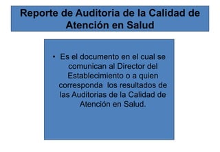 Reporte de Auditoria de la Calidad de
Atención en Salud
• Es el documento en el cual se
comunican al Director del
Establecimiento o a quien
corresponda los resultados de
las Auditorias de la Calidad de
Atención en Salud.
 