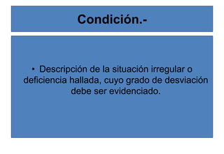Condición.-
• Descripción de la situación irregular o
deficiencia hallada, cuyo grado de desviación
debe ser evidenciado.
 