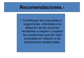 Recomendaciones.-
• Constituyen las propuestas o
sugerencias, orientadas a la
adopción de las acciones
tendientes a mejorar o superar
las condiciones que han sido
evaluadas en relación a las
prestaciones asistenciales.
 