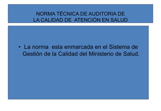 NORMA TÉCNICA DE AUDITORIA DE
LA CALIDAD DE ATENCIÓN EN SALUD
• La norma esta enmarcada en el Sistema de
Gestión de la Calidad del Ministerio de Salud.
 