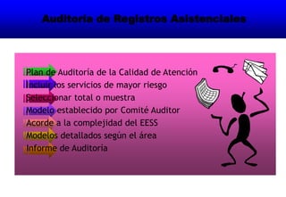 Auditoría de Registros Asistenciales
Plan de Auditoría de la Calidad de Atención
Incluir los servicios de mayor riesgo
Seleccionar total o muestra
Modelo establecido por Comité Auditor
Acorde a la complejidad del EESS
Modelos detallados según el área
Informe de Auditoría
 