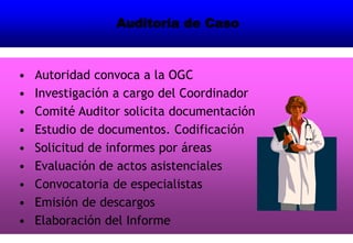 Auditoría de Caso
• Autoridad convoca a la OGC
• Investigación a cargo del Coordinador
• Comité Auditor solicita documentación
• Estudio de documentos. Codificación
• Solicitud de informes por áreas
• Evaluación de actos asistenciales
• Convocatoria de especialistas
• Emisión de descargos
• Elaboración del Informe
 